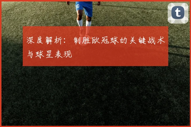 深度解析：制胜欧冠球的关键战术与球星表现