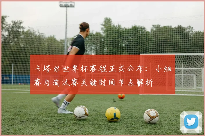 卡塔尔世界杯赛程正式公布：小组赛与淘汰赛关键时间节点解析