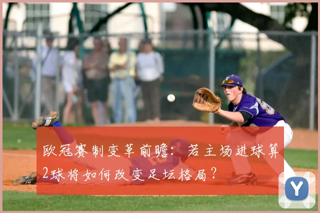 欧冠赛制变革前瞻：若主场进球算2球将如何改变足坛格局？