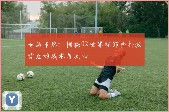 专访卡恩：揭秘02世界杯那些扑救背后的战术与决心