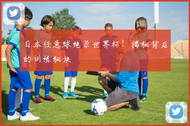 日本任意球绝杀世界杯！揭秘背后的训练秘诀