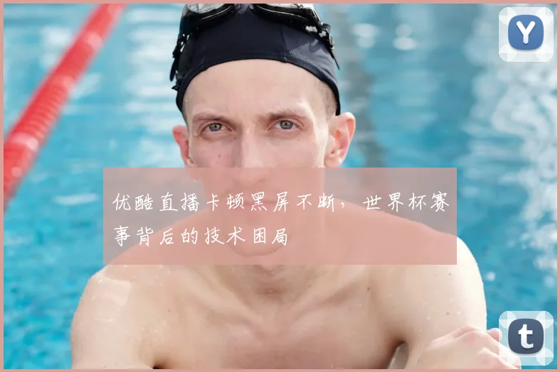优酷直播卡顿黑屏不断,世界杯赛事背后的技术困局