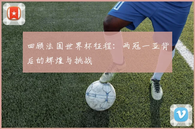 回顾法国世界杯征程：两冠一亚背后的辉煌与挑战