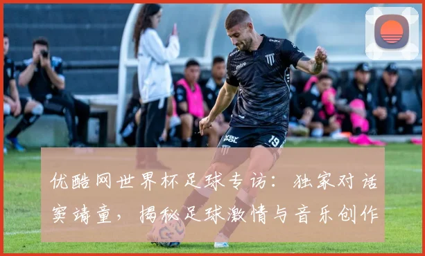 优酷网世界杯足球专访：独家对话窦靖童，揭秘足球激情与音乐创作