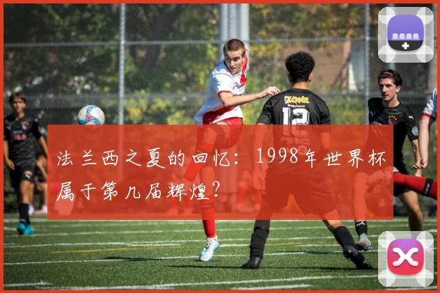 法兰西之夏的回忆：1998年世界杯属于第几届辉煌？