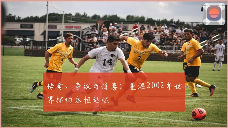 传奇、争议与惊喜：重温2002年世界杯的永恒记忆