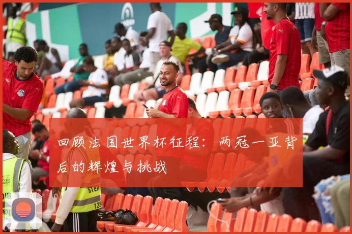 回顾法国世界杯征程：两冠一亚背后的辉煌与挑战