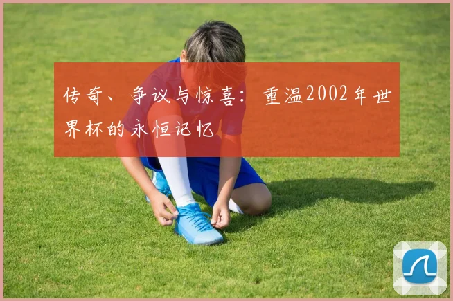 传奇、争议与惊喜:重温2002年世界杯的永恒记忆